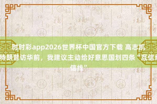 时时彩app2026世界杯中国官方下载 高志凯：特朗普访华前，我建议主动给好意思国划四条“互信线”