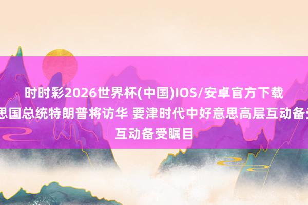 时时彩2026世界杯(中国)IOS/安卓官方下载 好意思国总统特朗普将访华 要津时代中好意思高层互动备受瞩目