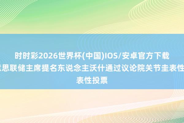 时时彩2026世界杯(中国)IOS/安卓官方下载 好意思联储主席提名东说念主沃什通过议论院关节圭表性投票