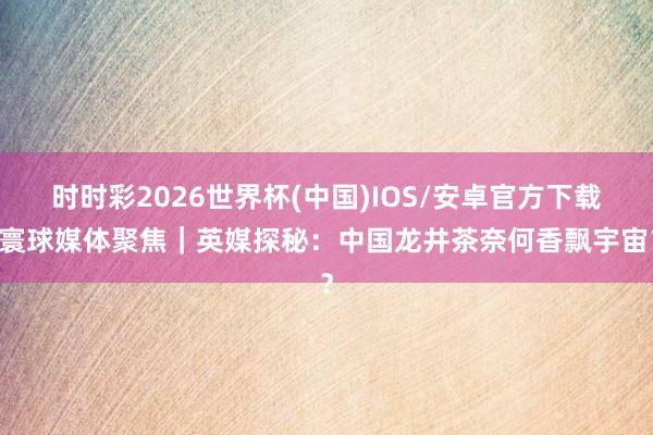 时时彩2026世界杯(中国)IOS/安卓官方下载 寰球媒体聚焦｜英媒探秘：中国龙井茶奈何香飘宇宙？