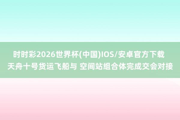 时时彩2026世界杯(中国)IOS/安卓官方下载 天舟十号货运飞船与 空间站组合体完成交会对接