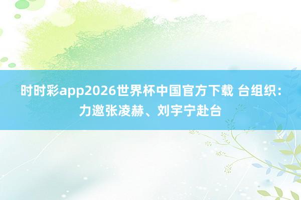 时时彩app2026世界杯中国官方下载 台组织：力邀张凌赫、刘宇宁赴台