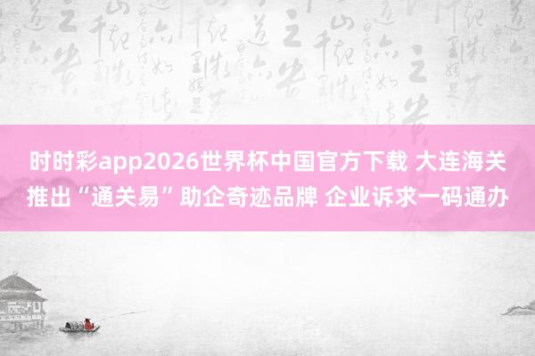 时时彩app2026世界杯中国官方下载 大连海关推出“通关易”助企奇迹品牌 企业诉求一码通办