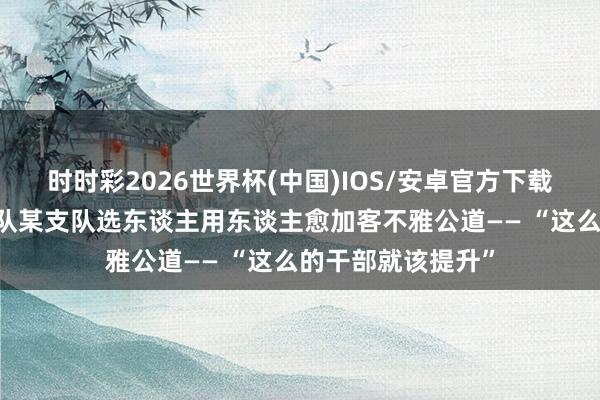 时时彩2026世界杯(中国)IOS/安卓官方下载 武警第二无邪总队某支队选东谈主用东谈主愈加客不雅公道—— “这么的干部就该提升”
