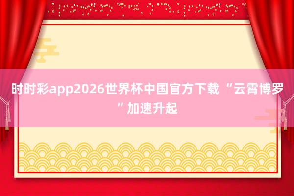 时时彩app2026世界杯中国官方下载 “云霄博罗”加速升起