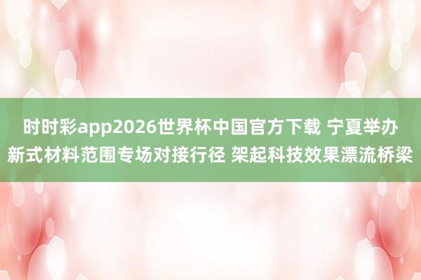 时时彩app2026世界杯中国官方下载 宁夏举办新式材料范围专场对接行径 架起科技效果漂流桥梁