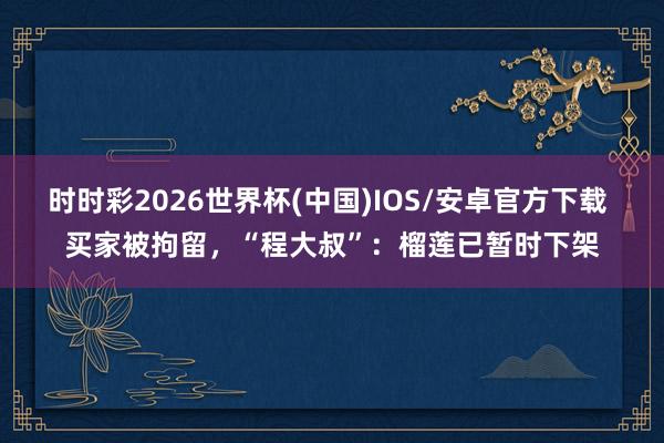 时时彩2026世界杯(中国)IOS/安卓官方下载 买家被拘留,“程大叔”:榴莲已暂时下架
