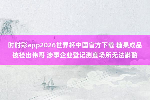 时时彩app2026世界杯中国官方下载 糖果成品被检出伟哥 涉事企业登记测度场所无法斟酌
