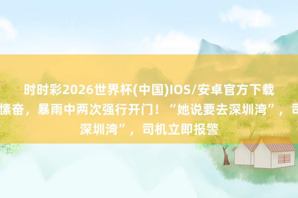 时时彩2026世界杯(中国)IOS/安卓官方下载 女乘客心境愫奋，暴雨中两次强行开门！“她说要去深圳湾”，司机立即报警