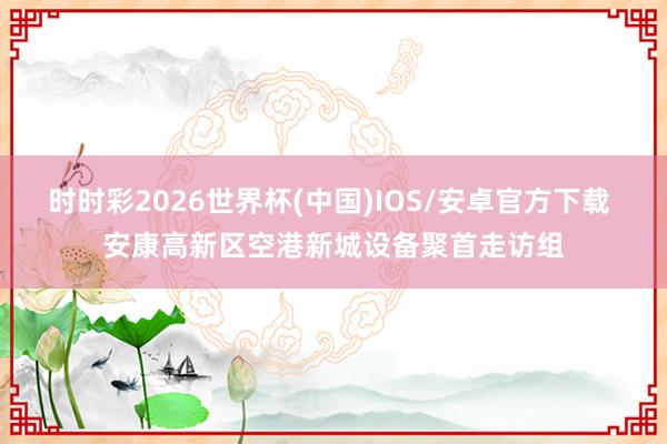 时时彩2026世界杯(中国)IOS/安卓官方下载 安康高新区空港新城设备聚首走访组