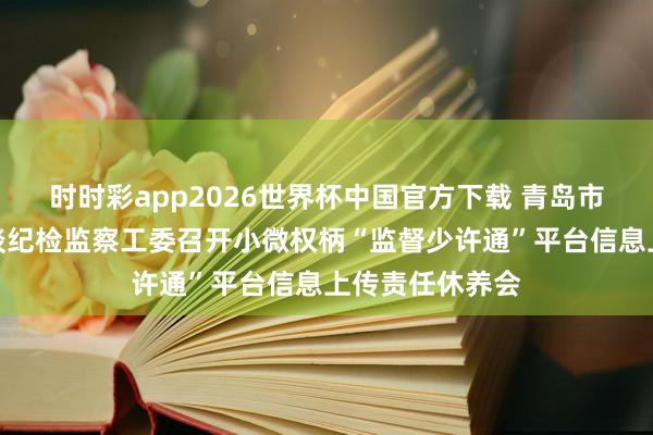 时时彩app2026世界杯中国官方下载 青岛市即墨区北安街谈纪检监察工委召开小微权柄“监督少许通”平台信息上传责任休养会