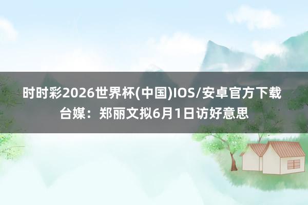 时时彩2026世界杯(中国)IOS/安卓官方下载 台媒:郑丽文拟6月1日访好意思