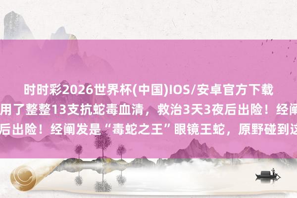 时时彩2026世界杯(中国)IOS/安卓官方下载 须眉被2米长毒蛇咬伤，用了整整13支抗蛇毒血清，救治3天3夜后出险！经阐发是“毒蛇之王”眼镜王蛇，原野碰到这种蛇若何办→
