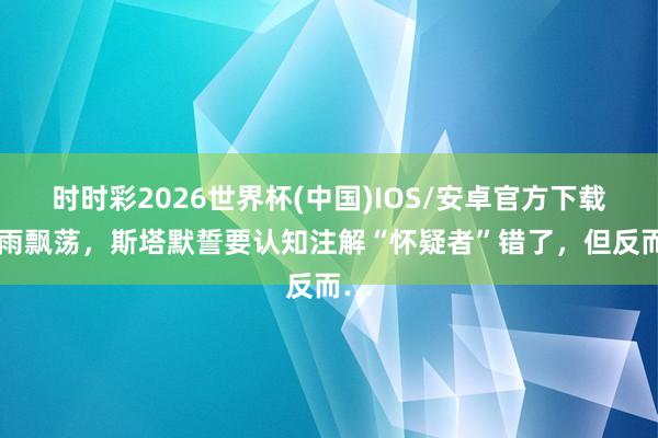 时时彩2026世界杯(中国)IOS/安卓官方下载 风雨飘荡,斯塔默誓要认知注解“怀疑者”错了,但反而…