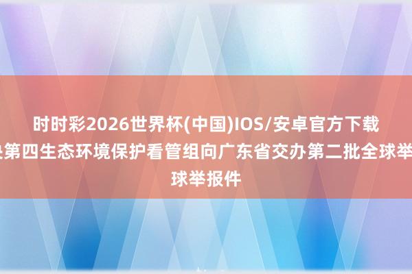 时时彩2026世界杯(中国)IOS/安卓官方下载 中央第四生态环境保护看管组向广东省交办第二批全球举报件