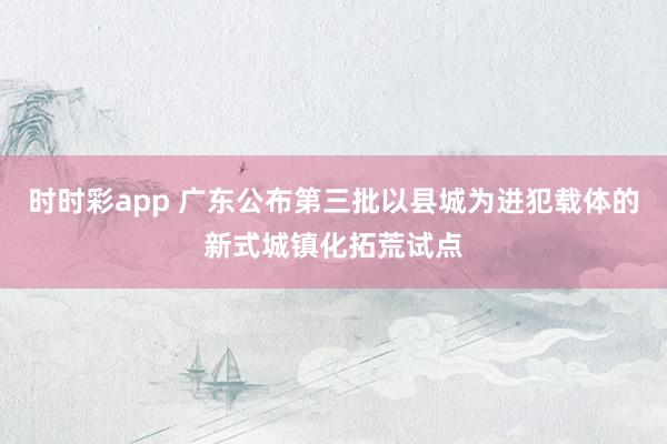 时时彩app 广东公布第三批以县城为进犯载体的新式城镇化拓荒试点