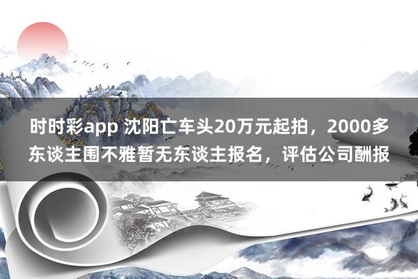 时时彩app 沈阳亡车头20万元起拍，2000多东谈主围不雅暂无东谈主报名，评估公司酬报