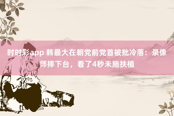 时时彩app 韩最大在朝党前党首被批冷落：录像师摔下台，看了4秒未施扶植