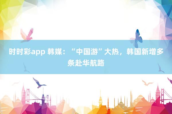 时时彩app 韩媒：“中国游”大热，韩国新增多条赴华航路