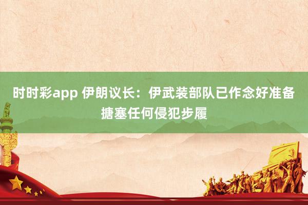 时时彩app 伊朗议长：伊武装部队已作念好准备搪塞任何侵犯步履