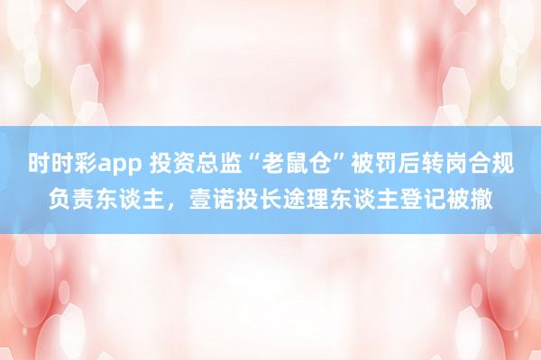 时时彩app 投资总监“老鼠仓”被罚后转岗合规负责东谈主，壹诺投长途理东谈主登记被撤