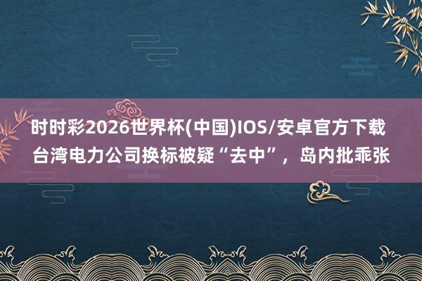 时时彩2026世界杯(中国)IOS/安卓官方下载 台湾电力公司换标被疑“去中”，岛内批乖张