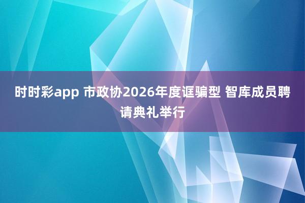 时时彩app 市政协2026年度诓骗型 智库成员聘请典礼举行