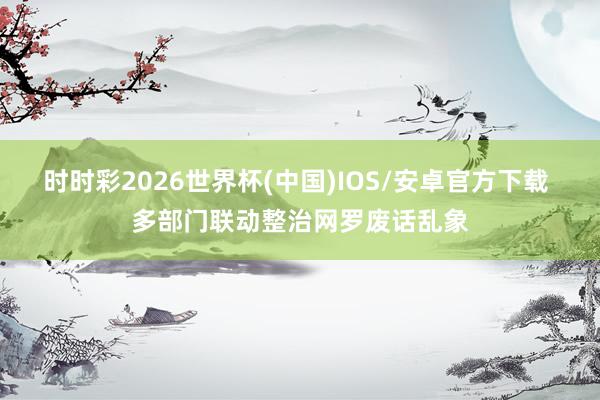 时时彩2026世界杯(中国)IOS/安卓官方下载 多部门联动整治网罗废话乱象