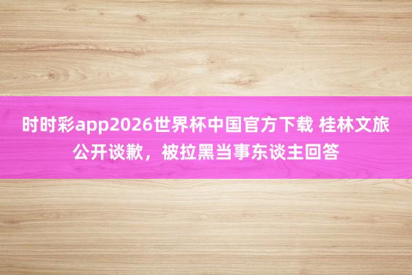 时时彩app2026世界杯中国官方下载 桂林文旅公开谈歉，被拉黑当事东谈主回答