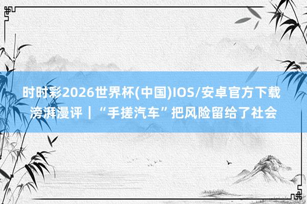 时时彩2026世界杯(中国)IOS/安卓官方下载 滂湃漫评｜“手搓汽车”把风险留给了社会