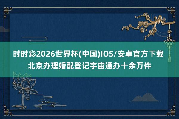 时时彩2026世界杯(中国)IOS/安卓官方下载 北京办理婚配登记宇宙通办十余万件