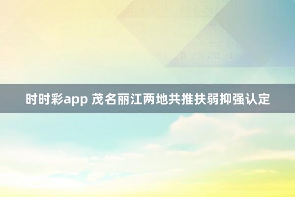 时时彩app 茂名丽江两地共推扶弱抑强认定