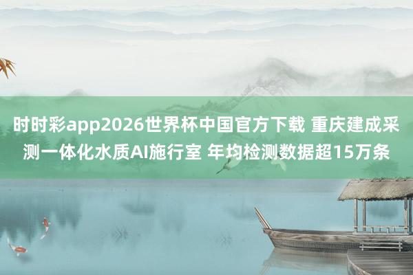 时时彩app2026世界杯中国官方下载 重庆建成采测一体化水质AI施行室 年均检测数据超15万条