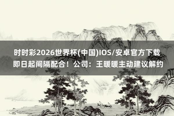 时时彩2026世界杯(中国)IOS/安卓官方下载 即日起间隔配合！公司：王暖暖主动建议解约