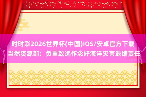 时时彩2026世界杯(中国)IOS/安卓官方下载 当然资源部：负重致远作念好海洋灾害退缩责任