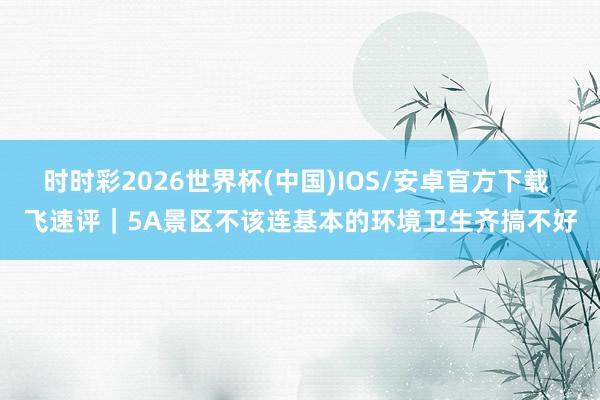 时时彩2026世界杯(中国)IOS/安卓官方下载 飞速评｜5A景区不该连基本的环境卫生齐搞不好