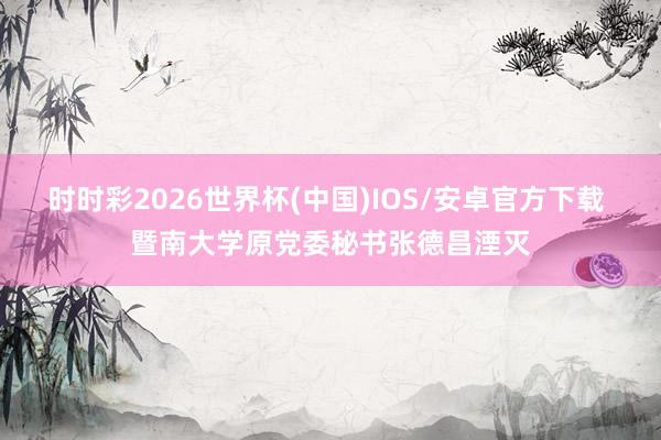时时彩2026世界杯(中国)IOS/安卓官方下载 暨南大学原党委秘书张德昌湮灭