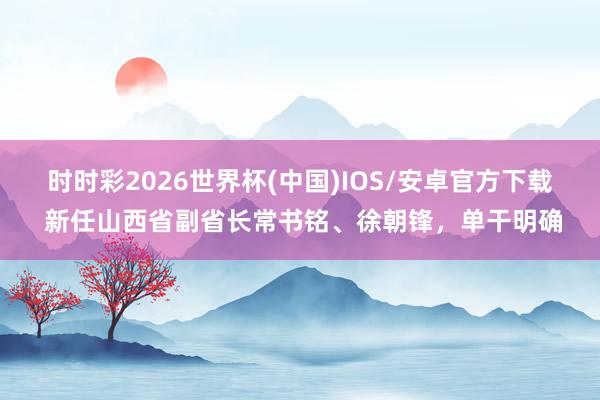 时时彩2026世界杯(中国)IOS/安卓官方下载 新任山西省副省长常书铭、徐朝锋，单干明确