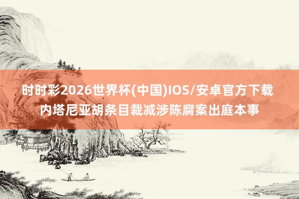 时时彩2026世界杯(中国)IOS/安卓官方下载 内塔尼亚胡条目裁减涉陈腐案出庭本事
