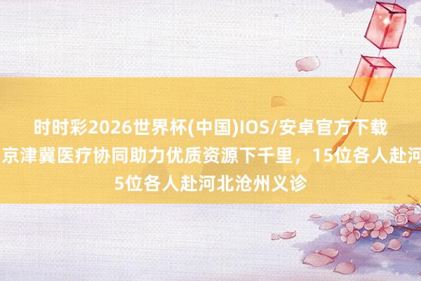 时时彩2026世界杯(中国)IOS/安卓官方下载 瓣瓣一线｜京津冀医疗协同助力优质资源下千里，15位各人赴河北沧州义诊