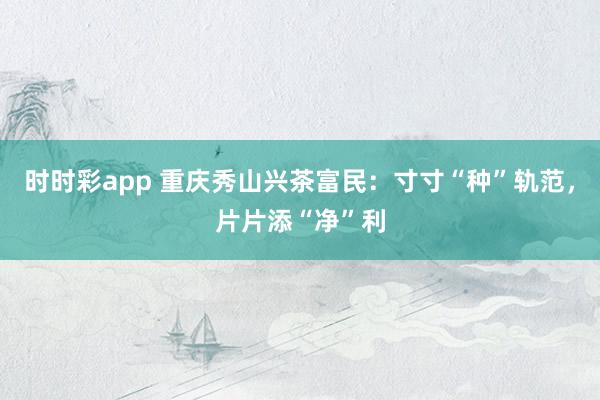 时时彩app 重庆秀山兴茶富民:寸寸“种”轨范,片片添“净”利