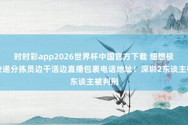 时时彩app2026世界杯中国官方下载 细想极恐！快递分拣员边干活边直播包裹电话地址！深圳2东谈主被判刑