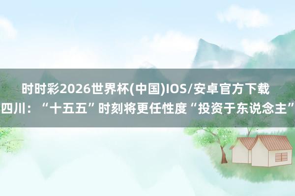 时时彩2026世界杯(中国)IOS/安卓官方下载 四川：“十五五”时刻将更任性度“投资于东说念主”