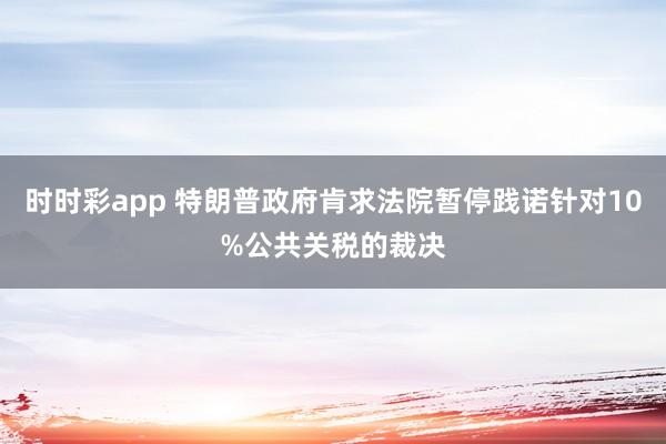时时彩app 特朗普政府肯求法院暂停践诺针对10%公共关税的裁决