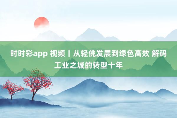 时时彩app 视频丨从轻佻发展到绿色高效 解码工业之城的转型十年