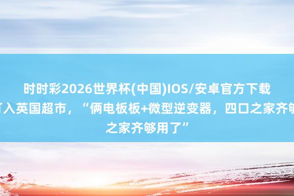 时时彩2026世界杯(中国)IOS/安卓官方下载 中企打入英国超市，“俩电板板+微型逆变器，四口之家齐够用了”