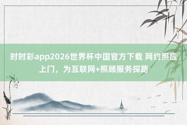 时时彩app2026世界杯中国官方下载 网约照应上门，为互联网+照顾服务探路