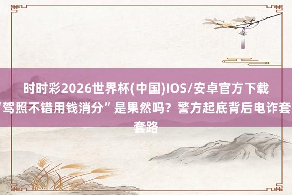 时时彩2026世界杯(中国)IOS/安卓官方下载 “驾照不错用钱消分”是果然吗？警方起底背后电诈套路