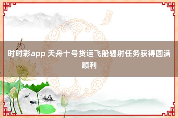 时时彩app 天舟十号货运飞船辐射任务获得圆满顺利
