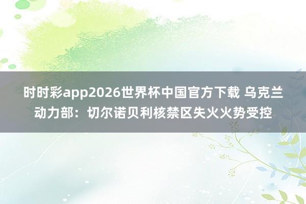时时彩app2026世界杯中国官方下载 乌克兰动力部:切尔诺贝利核禁区失火火势受控